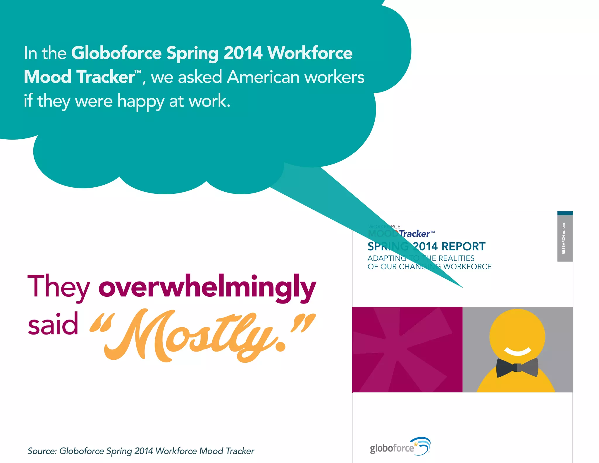 SPRING 2014 REPORT
ADAPTING TO THE REALITIES
OF OUR CHANGING WORKFORCE
RESEARCHREPORT
In the Globoforce Spring 2014 Workforce
Mood Tracker
TM
, we asked American workers
if they were happy at work.
They overwhelmingly
said
“Mostly.”
Source: Globoforce Spring 2014 Workforce Mood Tracker
 