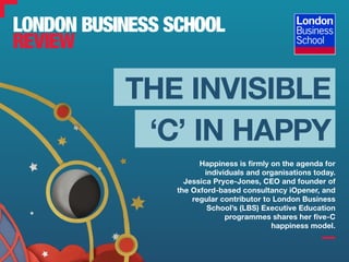 Happiness is firmly on the agenda for
individuals and organisations today.
Jessica Pryce-Jones, CEO and founder of
the Oxford-based consultancy iOpener, and
regular contributor to London Business
School’s (LBS) Executive Education
programmes shares her five-C
happiness model.
‘C’ IN HAPPY
THE INVISIBLE
 