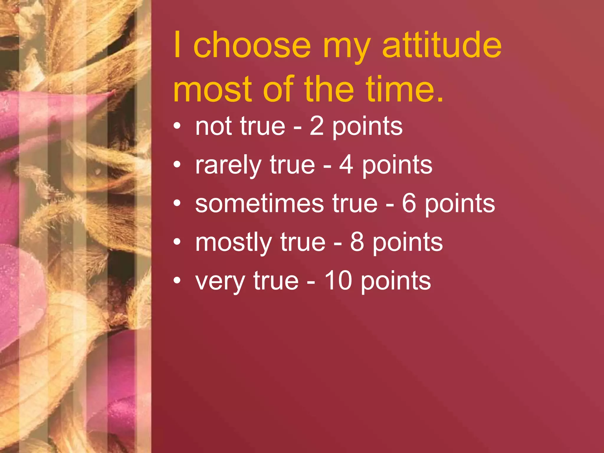 I choose my attitude 
most of the time. 
• not true - 2 points 
• rarely true - 4 points 
• sometimes true - 6 points 
• mostly true - 8 points 
• very true - 10 points 
 