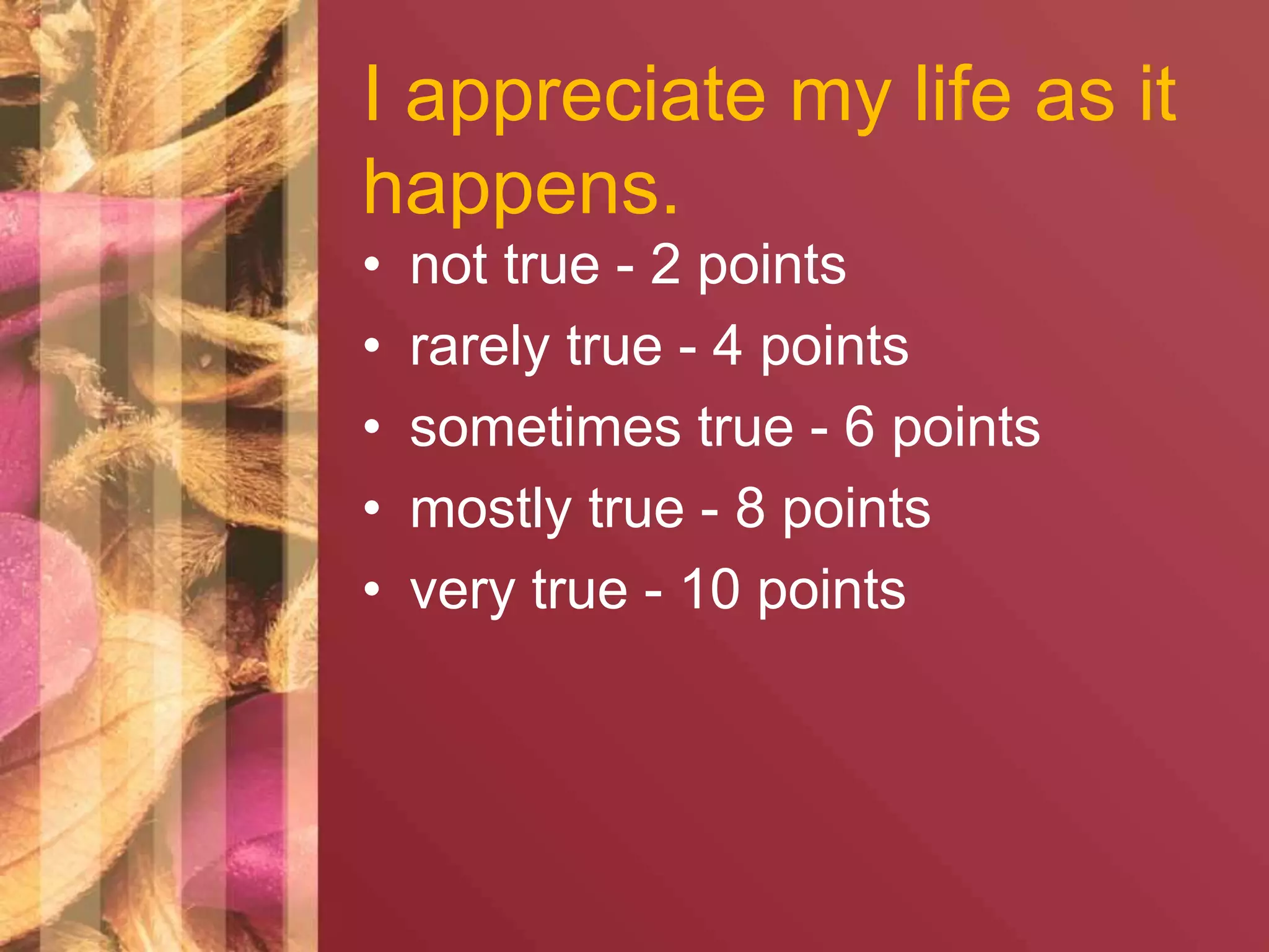I appreciate my life as it 
happens. 
• not true - 2 points 
• rarely true - 4 points 
• sometimes true - 6 points 
• mostly true - 8 points 
• very true - 10 points 
 