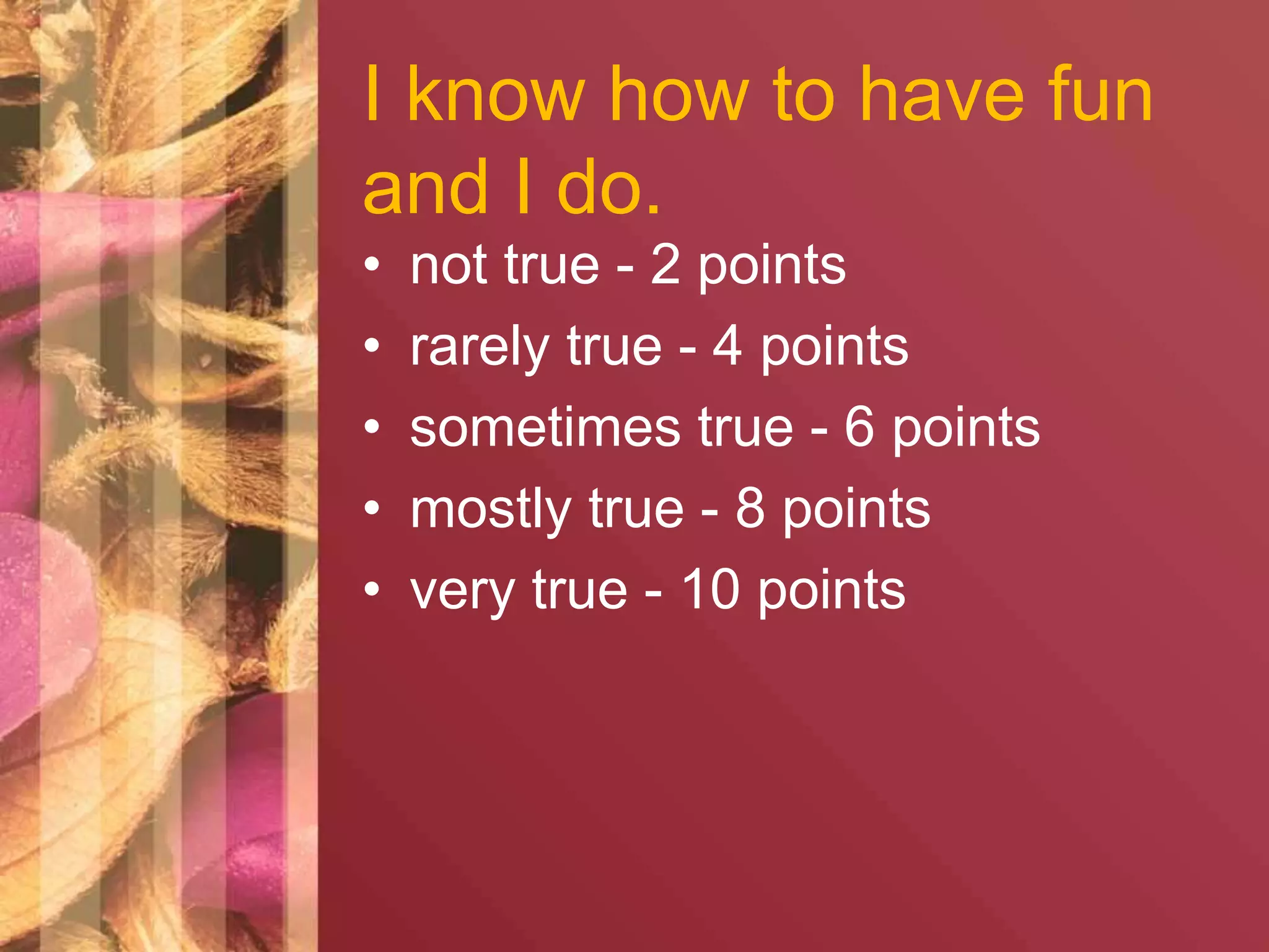 I know how to have fun 
and I do. 
• not true - 2 points 
• rarely true - 4 points 
• sometimes true - 6 points 
• mostly true - 8 points 
• very true - 10 points 
 