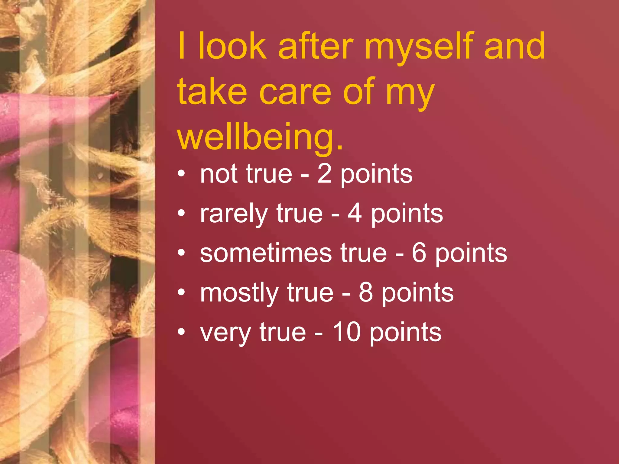 I look after myself and 
take care of my 
wellbeing. 
• not true - 2 points 
• rarely true - 4 points 
• sometimes true - 6 points 
• mostly true - 8 points 
• very true - 10 points 
 