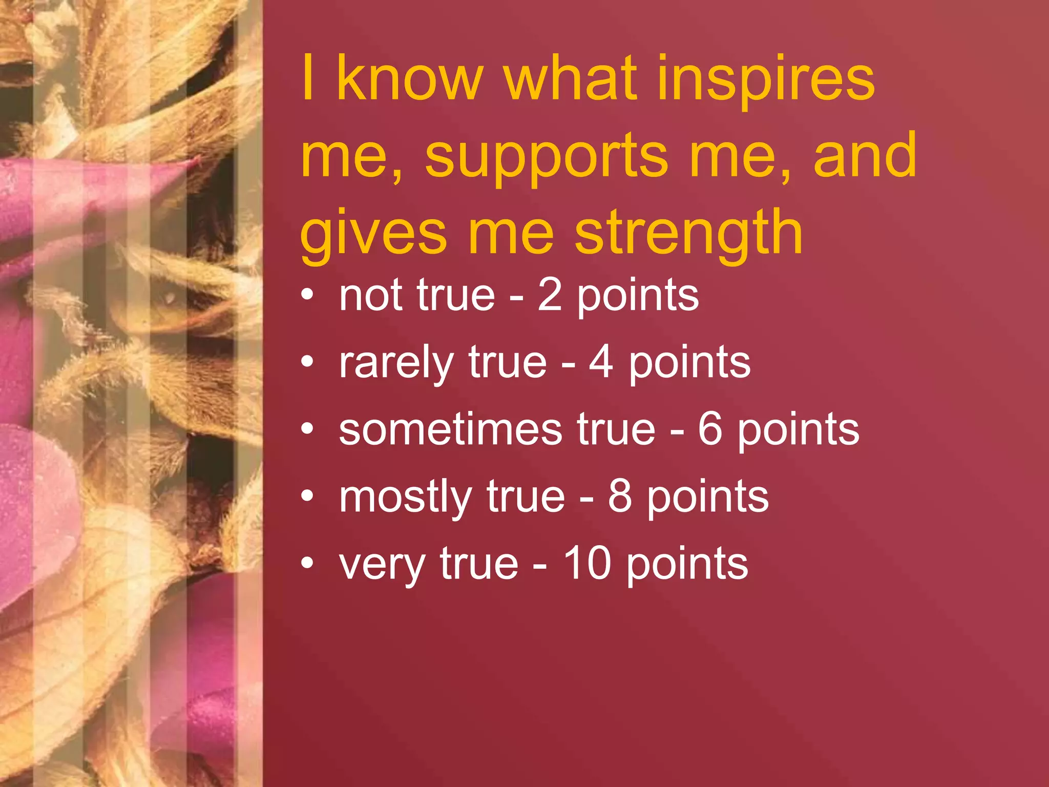 I know what inspires 
me, supports me, and 
gives me strength 
• not true - 2 points 
• rarely true - 4 points 
• sometimes true - 6 points 
• mostly true - 8 points 
• very true - 10 points 
 