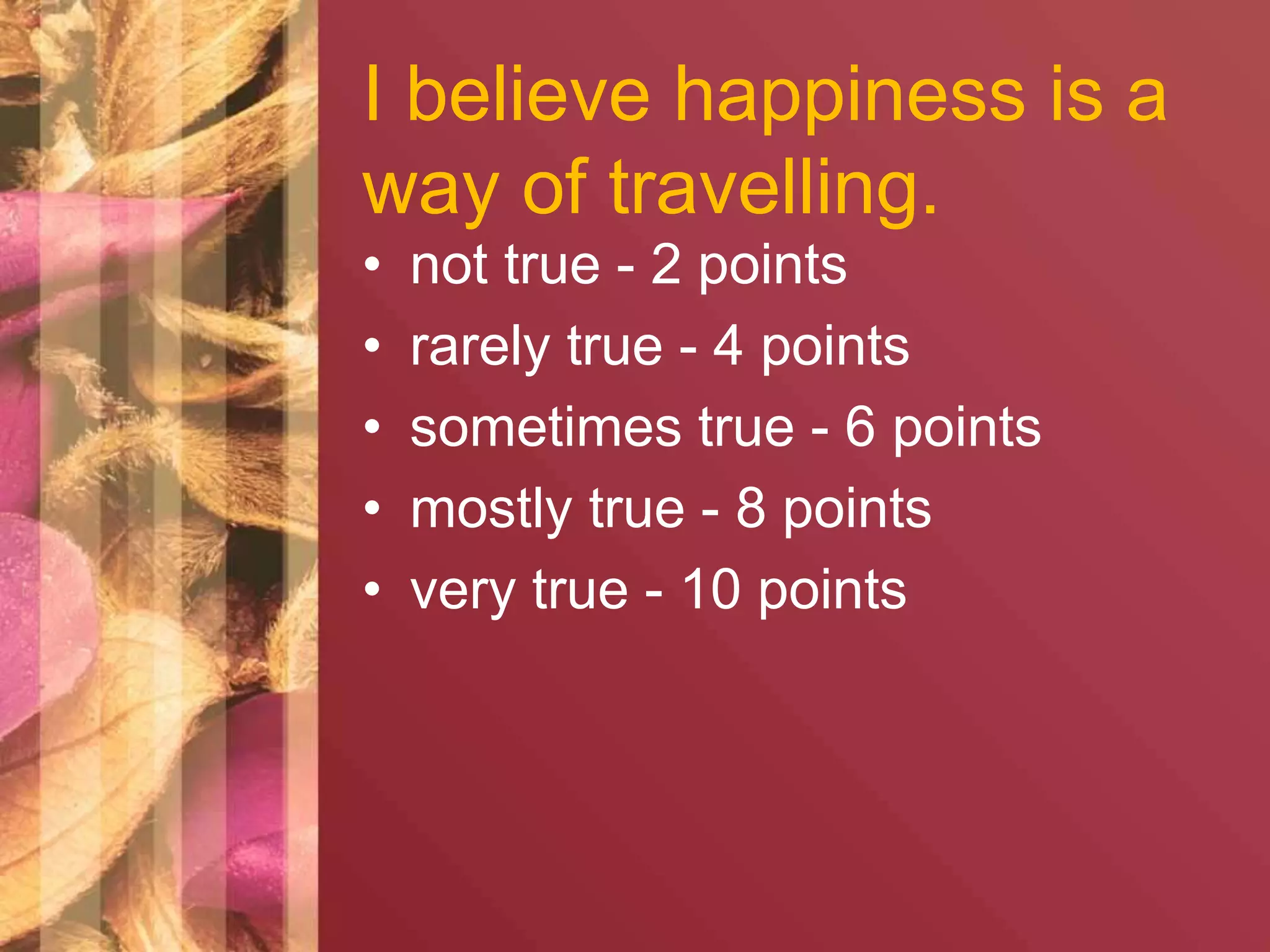 I believe happiness is a 
way of travelling. 
• not true - 2 points 
• rarely true - 4 points 
• sometimes true - 6 points 
• mostly true - 8 points 
• very true - 10 points 
 