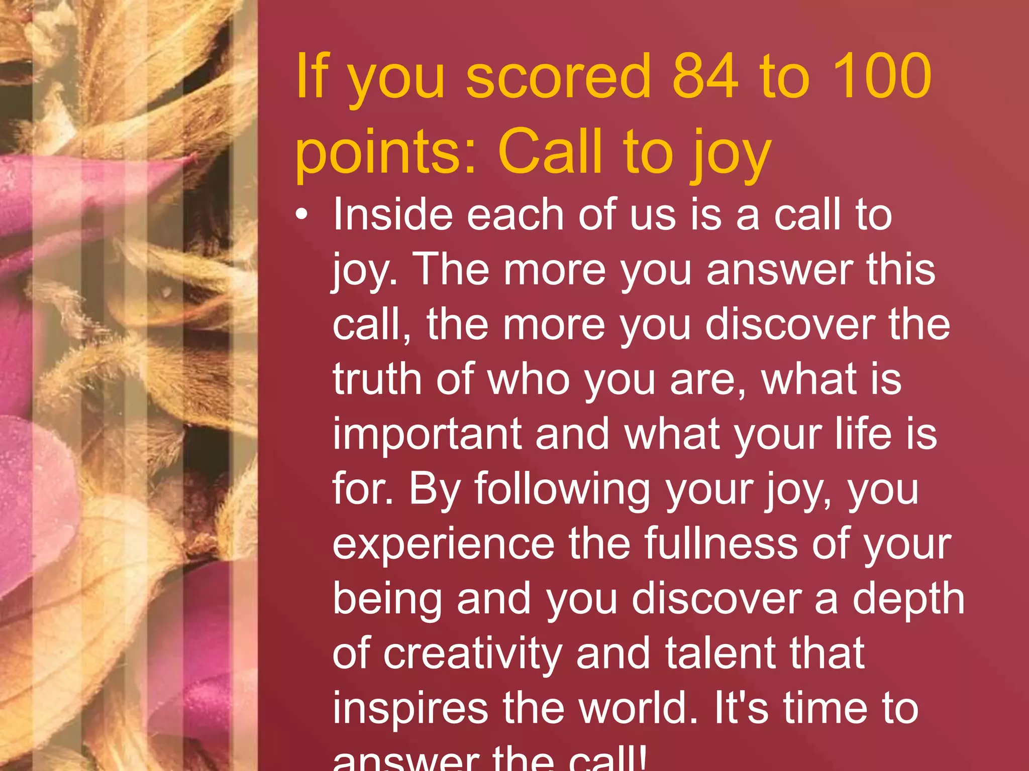 If you scored 84 to 100 
points: Call to joy 
• Inside each of us is a call to 
joy. The more you answer this 
call, the more you discover the 
truth of who you are, what is 
important and what your life is 
for. By following your joy, you 
experience the fullness of your 
being and you discover a depth 
of creativity and talent that 
inspires the world. It's time to 
answer the call! 
 