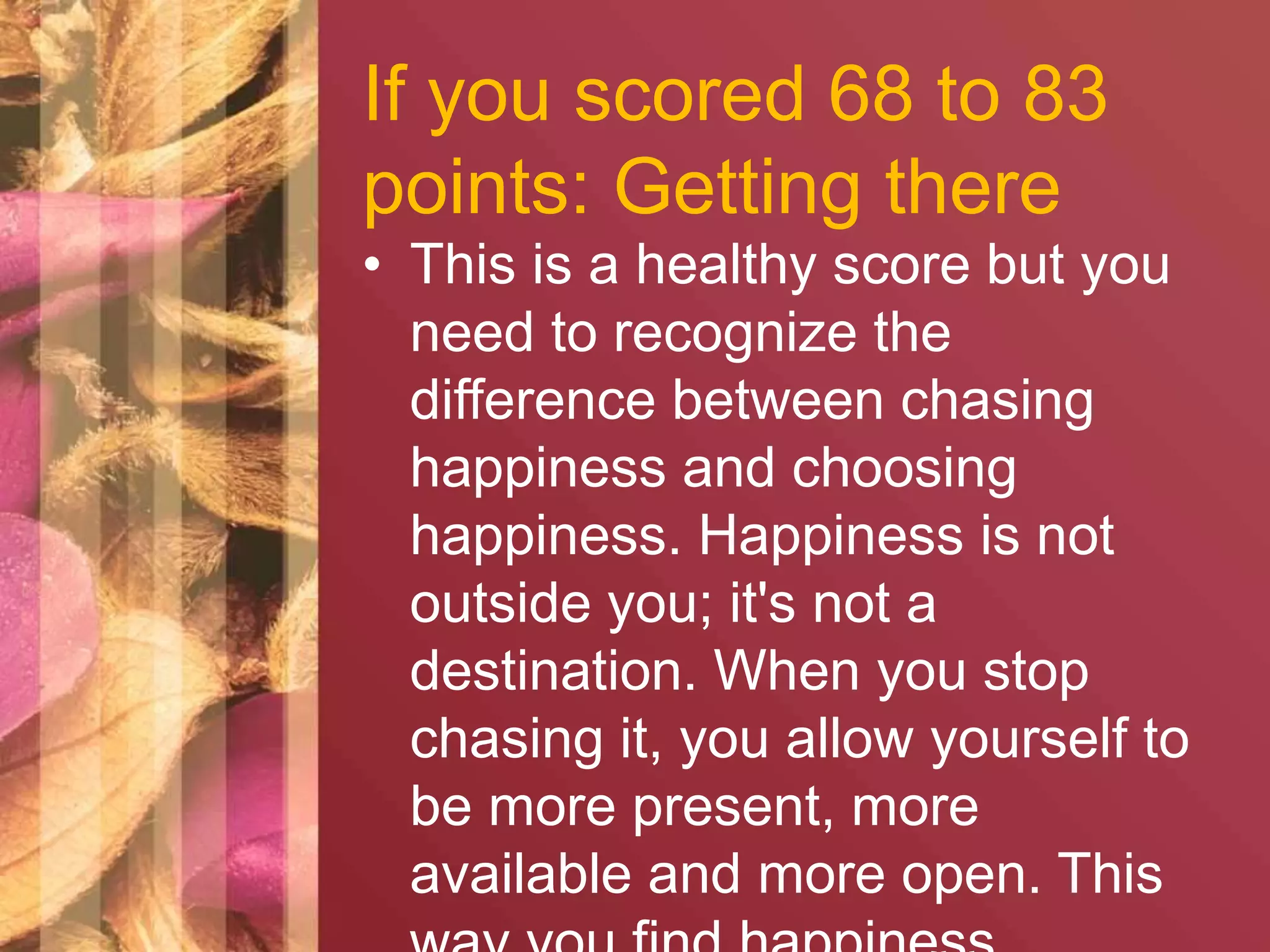 If you scored 68 to 83 
points: Getting there 
• This is a healthy score but you 
need to recognize the 
difference between chasing 
happiness and choosing 
happiness. Happiness is not 
outside you; it's not a 
destination. When you stop 
chasing it, you allow yourself to 
be more present, more 
available and more open. This 
way you find happiness 
 
