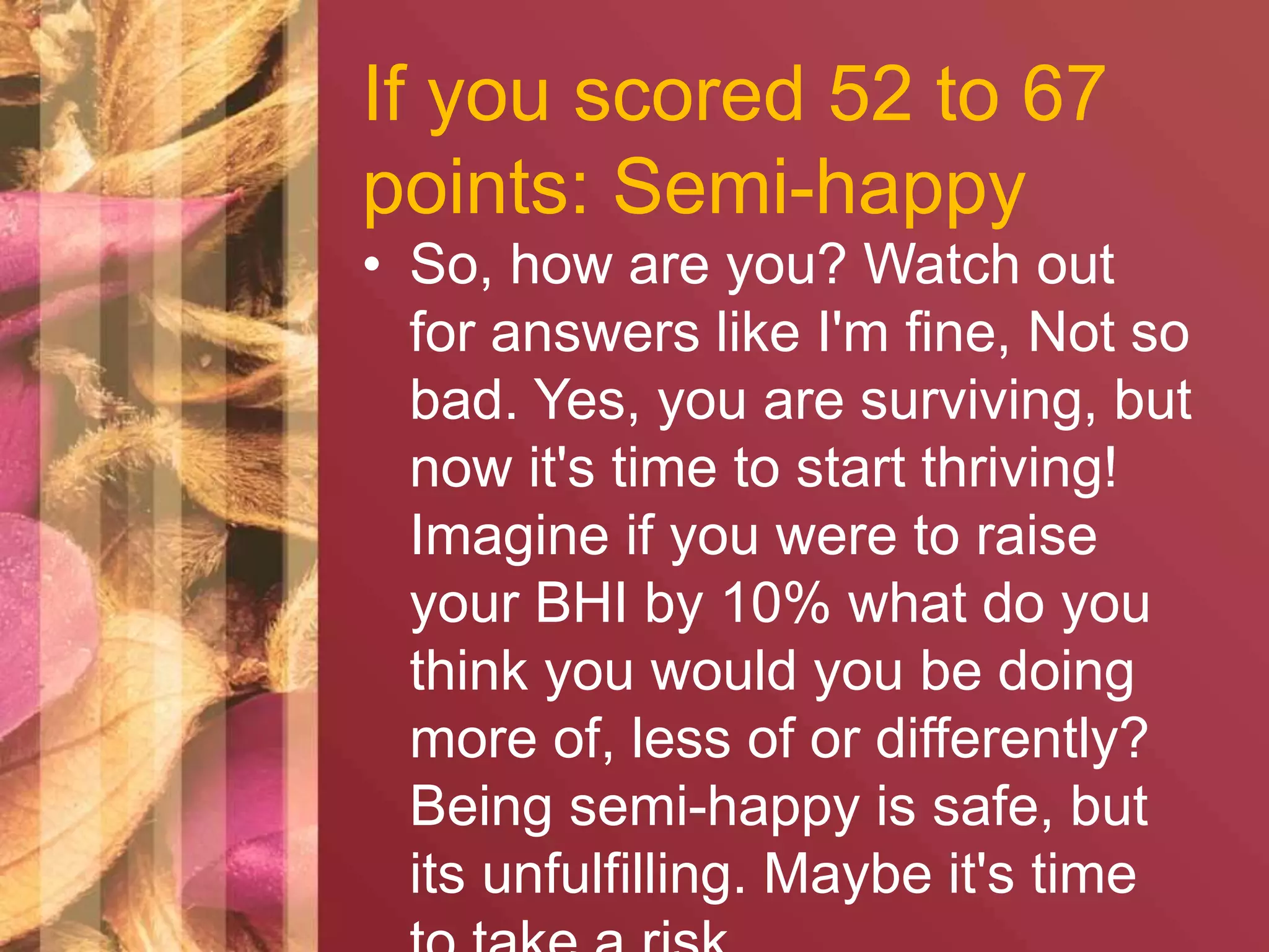 If you scored 52 to 67 
points: Semi-happy 
• So, how are you? Watch out 
for answers like I'm fine, Not so 
bad. Yes, you are surviving, but 
now it's time to start thriving! 
Imagine if you were to raise 
your BHI by 10% what do you 
think you would you be doing 
more of, less of or differently? 
Being semi-happy is safe, but 
its unfulfilling. Maybe it's time 
to take a risk. 
 