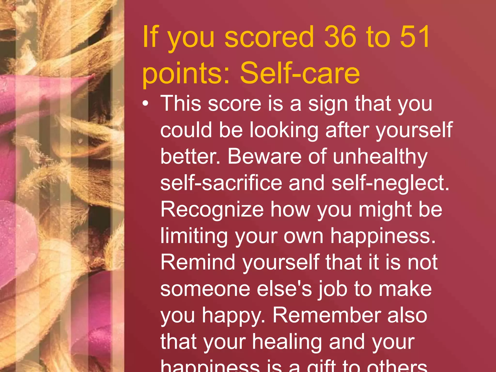 If you scored 36 to 51 
points: Self-care 
• This score is a sign that you 
could be looking after yourself 
better. Beware of unhealthy 
self-sacrifice and self-neglect. 
Recognize how you might be 
limiting your own happiness. 
Remind yourself that it is not 
someone else's job to make 
you happy. Remember also 
that your healing and your 
happiness is a gift to others. 
 