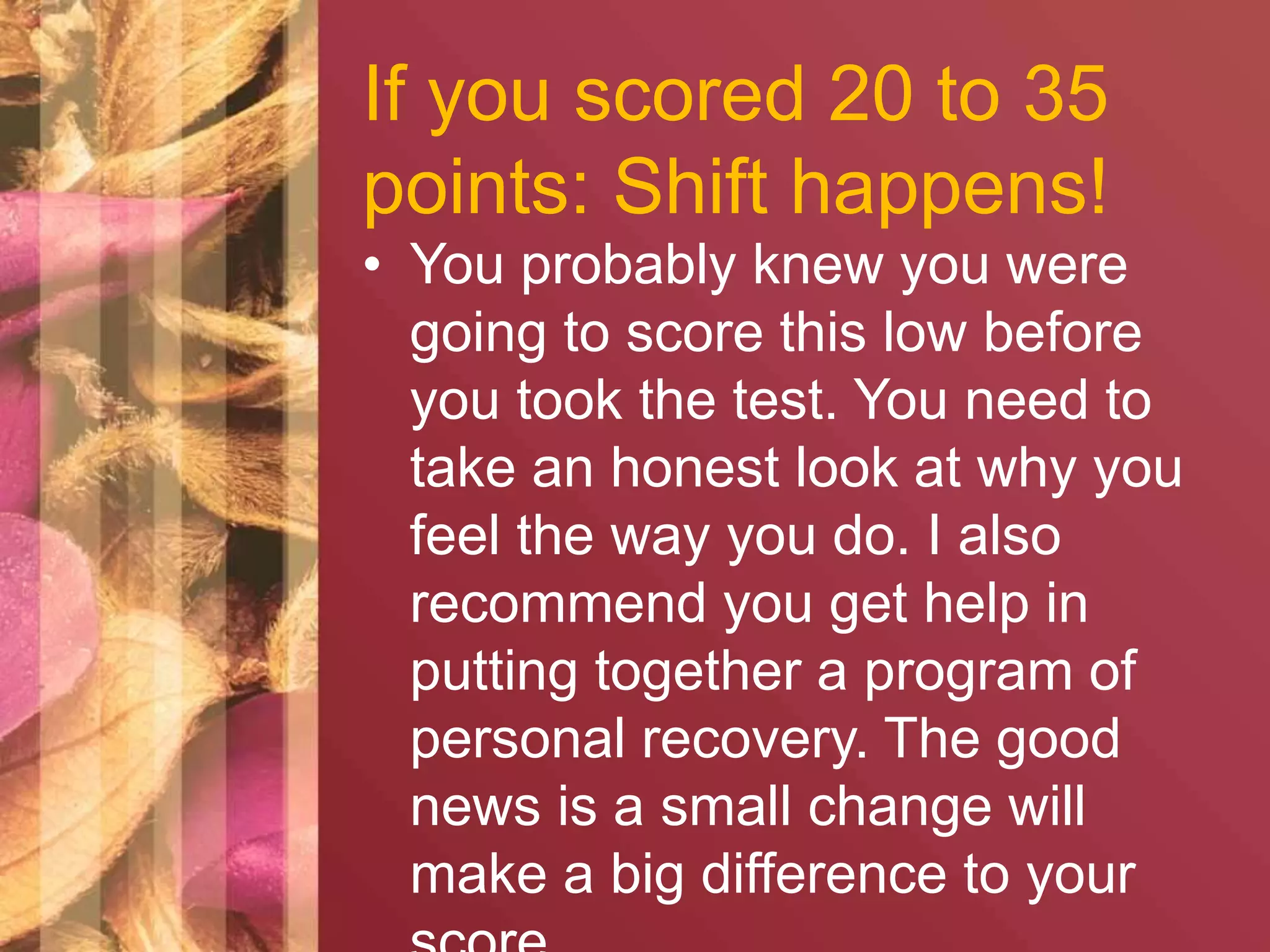 If you scored 20 to 35 
points: Shift happens! 
• You probably knew you were 
going to score this low before 
you took the test. You need to 
take an honest look at why you 
feel the way you do. I also 
recommend you get help in 
putting together a program of 
personal recovery. The good 
news is a small change will 
make a big difference to your 
score. 
 
