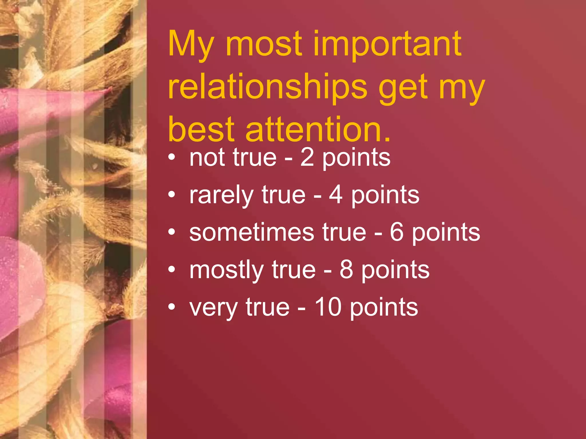 My most important 
relationships get my 
best attention. 
• not true - 2 points 
• rarely true - 4 points 
• sometimes true - 6 points 
• mostly true - 8 points 
• very true - 10 points 
 