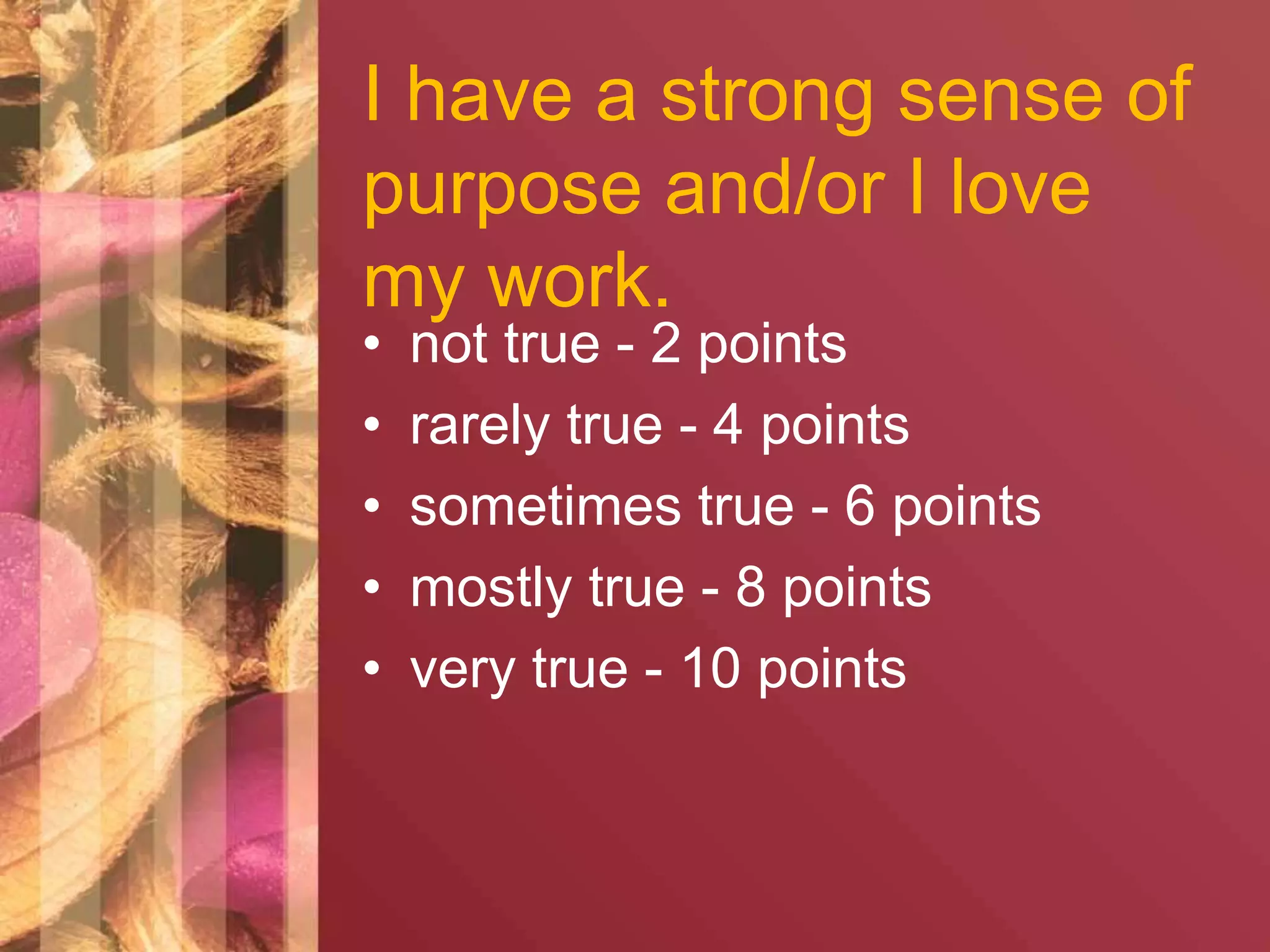 I have a strong sense of 
purpose and/or I love 
my work. 
• not true - 2 points 
• rarely true - 4 points 
• sometimes true - 6 points 
• mostly true - 8 points 
• very true - 10 points 
 
