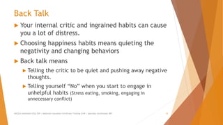 Back Talk
 Your internal critic and ingrained habits can cause
you a lot of distress.
 Choosing happiness habits means quieting the
negativity and changing behaviors
 Back talk means
 Telling the critic to be quiet and pushing away negative
thoughts.
 Telling yourself “No” when you start to engage in
unhelpful habits (Stress eating, smoking, engaging in
unnecessary conflict)
AllCEUs Unlimited CEUs $59 | Addiction Counselor Certificate Training $149 | Specialty Certificates $89 10
 