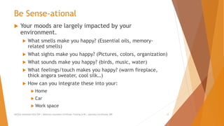 Be Sense-ational
 Your moods are largely impacted by your
environment.
 What smells make you happy? (Essential oils, memory-
related smells)
 What sights make you happy? (Pictures, colors, organization)
 What sounds make you happy? (birds, music, water)
 What feelings/touch makes you happy? (warm fireplace,
thick angora sweater, cool silk…)
 How can you integrate these into your:
 Home
 Car
 Work space
AllCEUs Unlimited CEUs $59 | Addiction Counselor Certificate Training $149 | Specialty Certificates $89 12
 