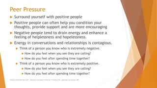 Peer Pressure
 Surround yourself with positive people
 Positive people can often help you condition your
thoughts, provide support and are more encouraging
 Negative people tend to drain energy and enhance a
feeling of helplessness and hopelessness.
 Energy in conversations and relationships is contagious.
 Think of a person you know who is extremely negative.
 How do you feel when you see they are calling?
 How do you feel after spending time together?
 Think of a person you know who is extremely positive.
 How do you feel when you see they are calling?
 How do you feel after spending time together?
AllCEUs Unlimited CEUs $59 | Addiction Counselor Certificate Training $149 | Specialty Certificates $89 13
 