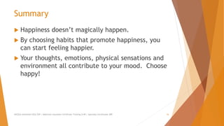 Summary
 Happiness doesn’t magically happen.
 By choosing habits that promote happiness, you
can start feeling happier.
 Your thoughts, emotions, physical sensations and
environment all contribute to your mood. Choose
happy!
AllCEUs Unlimited CEUs $59 | Addiction Counselor Certificate Training $149 | Specialty Certificates $89 16
 