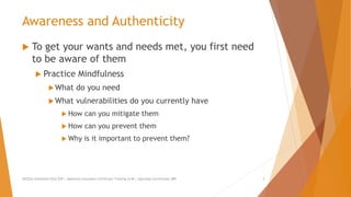 Awareness and Authenticity
 To get your wants and needs met, you first need
to be aware of them
 Practice Mindfulness
What do you need
What vulnerabilities do you currently have
 How can you mitigate them
 How can you prevent them
 Why is it important to prevent them?
AllCEUs Unlimited CEUs $59 | Addiction Counselor Certificate Training $149 | Specialty Certificates $89 3
 
