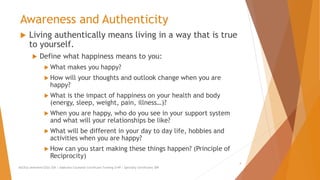 Awareness and Authenticity
 Living authentically means living in a way that is true
to yourself.
 Define what happiness means to you:
 What makes you happy?
 How will your thoughts and outlook change when you are
happy?
 What is the impact of happiness on your health and body
(energy, sleep, weight, pain, illness…)?
 When you are happy, who do you see in your support system
and what will your relationships be like?
 What will be different in your day to day life, hobbies and
activities when you are happy?
 How can you start making these things happen? (Principle of
Reciprocity)
AllCEUs Unlimited CEUs $59 | Addiction Counselor Certificate Training $149 | Specialty Certificates $89
4
 