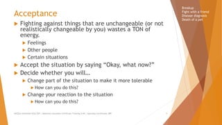 Acceptance
 Fighting against things that are unchangeable (or not
realistically changeable by you) wastes a TON of
energy.
 Feelings
 Other people
 Certain situations
 Accept the situation by saying “Okay, what now?”
 Decide whether you will…
 Change part of the situation to make it more tolerable
 How can you do this?
 Change your reaction to the situation
 How can you do this?
Breakup
Fight with a friend
Disease diagnosis
Death of a pet
AllCEUs Unlimited CEUs $59 | Addiction Counselor Certificate Training $149 | Specialty Certificates $89 5
 