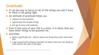 Gratitude
 It can be easy to focus on all of the things you don’t have
or what is not going right
 An attitude of gratitude helps you
 refocus on the positive
 appreciate the simple things
 Let go of envy and jealousy
 Even if one area of your life is a mess, it is likely that you
have other things to be grateful for.
 Activities
 Keep a gratitude list. Add at least one thing that went well each
day
 Look around and compare yourself to others who are not doing as
well and/or the you in the past
AllCEUs Unlimited CEUs $59 | Addiction Counselor Certificate Training $149 | Specialty Certificates $89 6
 