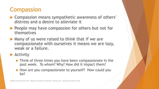 Compassion
 Compassion means sympathetic awareness of others'
distress and a desire to alleviate it
 People may have compassion for others but not for
themselves
 Many of us were raised to think that if we are
compassionate with ourselves it means we are lazy,
weak or a failure.
 Activity
 Think of three times you have been compassionate in the
past week. To whom? Why? How did it impact them?
 How are you compassionate to yourself? How could you
be?
AllCEUs Unlimited CEUs $59 | Addiction Counselor Certificate Training $149 | Specialty Certificates $89 7
 