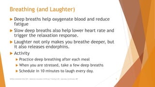 Breathing (and Laughter)
 Deep breaths help oxygenate blood and reduce
fatigue
 Slow deep breaths also help lower heart rate and
trigger the relaxation response.
 Laughter not only makes you breathe deeper, but
it also releases endorphins.
 Activity
 Practice deep breathing after each meal
 When you are stressed, take a few deep breaths
 Schedule in 10 minutes to laugh every day.
AllCEUs Unlimited CEUs $59 | Addiction Counselor Certificate Training $149 | Specialty Certificates $89 8
 