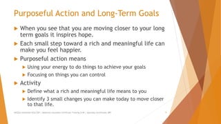 Purposeful Action and Long-Term Goals
 When you see that you are moving closer to your long
term goals it inspires hope.
 Each small step toward a rich and meaningful life can
make you feel happier.
 Purposeful action means
 Using your energy to do things to achieve your goals
 Focusing on things you can control
 Activity
 Define what a rich and meaningful life means to you
 Identify 3 small changes you can make today to move closer
to that life.
AllCEUs Unlimited CEUs $59 | Addiction Counselor Certificate Training $149 | Specialty Certificates $89 9
 
