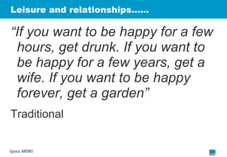 Leisure and relationships…… “ If you want to be happy for a few hours, get drunk. If you want to be happy for a few years, get a wife. If you want to be happy forever, get a garden” Traditional 
