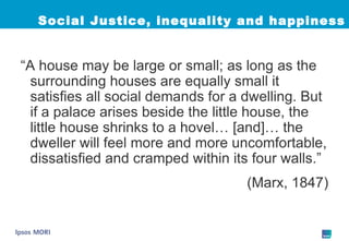 Social Justice, inequality and happiness “ A house may be large or small; as long as the surrounding houses are equally small it satisfies all social demands for a dwelling. But if a palace arises beside the little house, the little house shrinks to a hovel… [and]… the dweller will feel more and more uncomfortable, dissatisfied and cramped within its four walls.”  (Marx, 1847) 