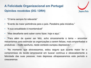 Opiniões recebidas (DG / DRH)
A Felicidade Organizacional em Portugal
• “O tema sempre foi relevante”
• “Evento da maior pertinência para o país. Parabéns pela iniciativa.”
• “A sua actualidade é incontornável”
• “Mas desafiante será saber como fazer, hoje e aqui.”
• “Para além de querer ser feliz, acho sinceramente o tema – encontrar
mecanismos para estimular as organizações a serem felizes, mais empenhadas e
produtivas – muito oportuno, neste contexto europeu depressivo.”
• “No momento que atravessamos, estou seguro que quanto maior for o
compromisso do tecido empresarial em buscar contínua e obcecadamente a
felicidade das suas pessoas, mais depressa ultrapassaremos este período e
cresceremos
 