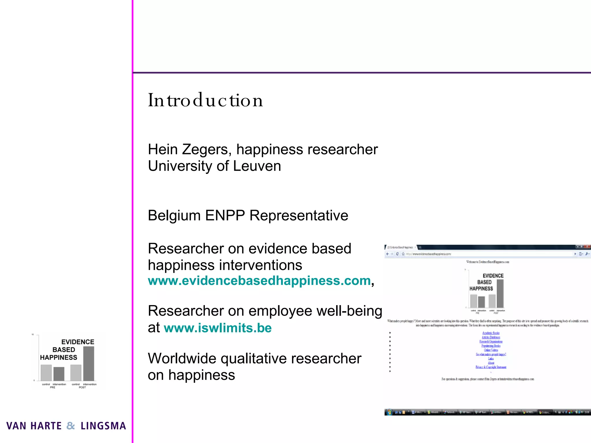 Introduction Hein Zegers, happiness researcher University of Leuven Belgium ENPP Representative Researcher on evidence based happiness interventions  www.evidencebasedhappiness.com ,  Researcher on employee well-being at   www.iswlimits.be Worldwide qualitative researcher on happiness 