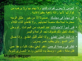 المؤمن لا يحزن لفوات الدنيا  ولا يهتم بها ولا يرهب من كوارثها لأنها زائلة ذاهبة حقيرة فانية  . كن مهذباً في مجلسك   ,  صموتاً إلا من خير  ,  طلق الوجه محترماً لجلاسك منصتاً لحديثهم  ,  ولا تقاطع أثناء الكلام  . قدر أسوأ الاحتمالات  عند الخوف من الحوادث  ,  ثم وطن نفسك لتقبل ذلك فسوف تجد الراحة واليسر  إذا اشتد الحبل انقطع   ,  وإذا أظلم الليل انقشع  ,  وإذا ضاق الأمر اتسع  ,  ولن يغلب عسر يسرين  . تفكر في رحمة الرحمن  ،غفر لبغي سقت كلباً، وعفا عمن قتل مائة ، نفس ، وبسط يده للتائبين ودعا النصارى للتوبة .   MuslimDesktop,com 