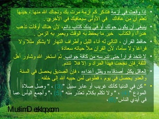 إذا وقعت في أزمة  فتذكر كم أزمة مرت بك ونجاك الله منها ، حينها تعلم أن من عافاك  في الأولى سيعافيك في الأخرى  .  ينبغي أن يكون حولك أو في يدك كتاب دائم ، لأن هناك أوقات تذهب هدراً، والكتاب  خير ما يحفظ به الوقت ويعمر به الزمن  . حافظ القرآن  ، التالي له آناء الليل وأطراف النهار لا يشكو مللا ًولا فراغا ًولا سأماً، لأن القران ملأ حياته سعادة  . لا تتخذ قراراً حتى تدرسه من كافة جوانب ,  ثم استخر الله وشاور أهل الثقة ,  فإن نجحت فهذا المراد و إلا فلا  تندم .  العاقل يكثر أصدقاءه ويقلل أعداءه  ، فإن الصديق يحصل في السنة والعدو يحصل في يوم ، فطوبى لمن حببه الله إلى خلقه  . "  كن في الدنيا كأنك غريب أو عابر سبيل  " (3)   ،  "  وصل صلاة المودع  " (4)   ،  "  ولا تكلم بكلام تعتذر منه  " (5)   ، "  وأجمع اليأس عما في أيدي الناس " (6) ، MuslimDesktop,com 