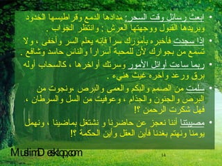 ابعث رسائل وقت السحر :   مدادها الدمع وقراطيسها الخدود وبريدها القبول ووجهتها العرش  :  وانتظر الجواب  . إذا سجدت  فأخبره بأمورك سراً فإنه يعلم السر وأخفى ، ولا تسمع من بجوارك لأن للمحبة أسراراً والناس حاسد وشافع  . ربما ساءت أوائل الأمور  وسرتك أواخرها ، كالسحاب أوله برق ورعد وآخره غيث هنيء  . سلمت  من الصمم والبكم والعمى والبرص ،ونجوت من البرص والجنون والجذام ، وعوفيت من السل والسرطان ، فهل شكرت الرحمن ؟ !  مصيبتنا  أننا نعجز عن حاضرنا و نشتغل بماضينا ، ونهمل يومنا ونهتم بغدنا فأين العقل وأين الحكمة ؟ !   MuslimDesktop,com 