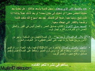 حدد بالضبط الأمر الذي يسعدك   :  سجل قائمة بأسعد حالاتك  :  هل تحدث بعد مقابلة شخص معين؟ أو ذهابك إلى مكان محدد؟ أو بعد أدائك عملاً بذاته؟ إذا كنت تتبع روتيناً جيداً ,  ضعه في قائمتك .  تجد بعد أسبوع أنك ملكت قائمة واضحة بالأفكار التي تجعلك سعيداً .   المسجد سوق الآخرة ,   والكتاب صديق العمر ,  والعمل أنيس في القبر ,  والخلق الحسن تاج الشرف ,  والكرم أجمل ثوب . " يا بلال ,  أقم الصلاة ,  أرحنا بها ”  لأن الصلاة فيض من السكينة ,  ونهر من الأمن ,  وريح طيبة باردة تهب على النفس فتطفىء نار الخوف والحزن . اسْتَعِينُوا بِالصَّبْرِ وَالصَّلاةِ   )( البقرة :  من الآية 153)  فهما وقود الحياة ، وزاد السير ، وباب الأمل ، ومفتاح الفرج ، ومن لزم الصبر وحافظ على الصلاة فبشره بفجر صادق، وفتح مبين ، ونصر قريب   ساهم في نشره لتعم الفائده MuslimDesktop,com 