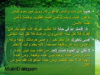 هنيئاً  لمن بات والناس يدعون له ,  وويل لمن نام والناس يدعون عليه ,  وبشرى لمن أحبته القلوب ,  وخسارة لمن لعنته الألسن . .  إذا أقامك الله في حالة  فلا تطلب غيرها لأنه عليم بك ,  فإن أفقرك فلا تقل ليته أغناني وإن أمرضك فلا تقل ليته شفاني . عسى تأخيرك  عن سفر خيراً ,  وعسى حرمانك زوجة بركة ,  وعسى ردك عن وظيفة مصلحة ,  لأنه يعلم وأنت لا تعلم . لا تظن أن الحياة كملت لأحد ,  من عنده بيت ليس عنده سيارة ,  ومن عنده زوجة ليس عنده وظيفة ,  ومن عنده شهية قد لا يجد الطعام ,  ومن عنده المأكولات فقد منع من الأكل . MuslimDesktop,com 