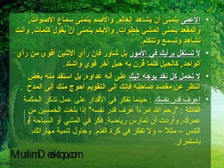 الأعمى  يتمنى أن يشاهد العالم ,  والأصم يتمنى سماع الأصوات ,  والمقعد يتمنى المشي خطوات ,  والأبكم يتمنى أن يقول كلمات ,  وأنت تشاهد وتسمع وتتكلم . لا تستقل برأيك في الأمور  بل شاور فإن رأي الاثنين أقوى من رأي الواحد ,  كالحبل كلما قُرن به حبل آخر قوي وأشتد . لا تحمل كل نقد يوجه إليك  على أنه عداوه ,  بل استفد منه بغض النظر عن مقصد صاحبه فإنك إلى التقويم أحوج منك إلى المدح   . اعرف قدر نفسك   :  حينما تفكر في الأقدار على عمل تذكر الحكمة القائلة  : " رحم الله امرءاً عرف قدر نفسه "  إذا بلغت الخمسين من عمرك ,  وأردت أن تمارس رياضة ,  فكر في المشي أو السباحة أو التنس – مثلاً – ولا تفكر في كرة القدم .  وحاول تنمية مهاراتك باستمرار . MuslimDesktop,com 