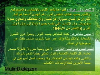 لا تتحمل وزر غيرك  :   كثيراً ما يشعر الناس بالابتئاس ,  والمسؤولية ,  والذنب ,  بسبب اكتئاب شخص آخر ,  رغم أنهم برآء مما هو فيه ,  تذكر أن كل إنسان مسؤول عن نفسه ,  وأن للتعاطف والتعاون حدوداً وأولويات .  وأن الإنسان على نفسه بصيرة  (  وَلا تَزِرُ وَازِرَةٌ وِزْرَ أُخْرَى  )( الأنعام :  من الآية 164   . لا تحبس مشاعرك  :   كبت المشاعر يسبب التوتر ,  ويحول دون الشعور بالسعادة .  لا تكتم مشاعرك .  عبر عنها بأسلوب مناسب ينفث عن ضغوطها في نفسك . اصنع المعروف واخدم الآخرين  :   لا تبق وحيداً معزولاً ,  فالعزلة مصدر تعاسة ,  كل الكآبة والتعاسة والتوتر تختفي حينما تلتحم بأسرتك والناس ,  وتقدم شيئاً من الخدمات .  وقد وصف العمل أسبوعين في خدمة الآخرين كعلاج لحالات الاكتئاب   MuslimDesktop,com 