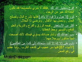 افرح باختيار الله  لك   ,  فإنك لا تدري بالمصلحة فقد تكون الشدة لك خير من الرخاء  . كرر  [ لا حول ولا قوة إلا بالله  ]   فإنها تشرح البال وتصلح الحال  ,  وتحمل بها الأثقال  ,  وترضي ذا الجلال  أكثر من الأستغفار   ,  فمعه الرزق والفرج والذرية والعلم النافع والتيسير وحط الخطايا  . سب أعدائك لك  وشتم حسادك يساوي قيمتك لأنك أصبحت شيئاً مذكوراً ورجلاً مهماً  . داوم على  ( لا إِلَهَ إِلاَّ أَنْتَ سُبْحَانَكَ إِنِّي كُنتُ مِنْ الظَّالِمِينَ )  [ الأنبياء  87]  فلها سر عجيب في كشف الكرب  ,  ونبأ عظيم في رفع المحن  . MuslimDesktop,com 