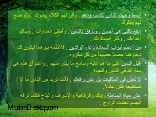 أبسط وجهك للناس تكسب ودهم   ,  وألن لهم الكلام يحبوك  ,  وتواضع لهم يجلوك  . ادفع بالتي هي أحسن  ,  وترفق بالناس   ,  وأطفئ العداوات  ,  وسالم أعداءك  ,  وكثر أصدقاءك  . من أعظم أبواب السعادة دعاء الوالدين   ,  فاغتنمه ببرهما ليكون لك دعاؤهما حصناً حصيناً من كل مكروه  . اقبل الناس  على ما هم عليه وسامح ما يبدر منهم  ,  واعلم أن هذه هي سنة الله في الناس والحياة  . لا تعش في المثاليات بل عش واقعك   ,  فأنت تريد من الناس ما لا تستطيعه فكن عادلاً .  عش حياة البساطة  وإياك والرفاهية والإسراف والبذخ فكلما ترفه الجسم تعقدت الروح  . MuslimDesktop,com 