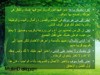 انفرد بنفسك ساعة  تدبر فيها أمورك وتراجع فيها نفسك وتتفكر في آخرتك وتصلح بها دنياك  انظر إلى من هو دونك  في الجسم والصورة والمال والبيت والوظيفة والذرية لتعلم أنك فوق ألوف الناس  . تيقن  أن كل من تعاملهم من أخ وابن وزوجة وقريب وصديق لا يخلو من عيب، فوطن نفسك على تقبل الجميع . ابدأ الناس بالسلام  وحيهم بالبسمة وأعرهم الاهتمام لتكن حبيباً إلى قلوبهم قريباً منهم  . ثق بنفسك ولا تعتمد على الناس  واعتبر أنهم عليك لا لك وليس معك إلا الله ولا تغتر بإخوان الرخاء  . احذر كلمة سوف  وتأخير الأعمال والتسويف بأداء الواجب ، فإن هذا أول الفشل والإخفاق  . MuslimDesktop,com 