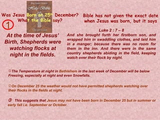 Was Jesus   Born on 25 th   December? Wha t   the Bible   s ay? At the time of Jesus’ Birth, Shepherds were watching flocks at night in the fields. And she brought forth her firstborn son, and wrapped him in swaddling clothes, and laid him in a manger; because there was no room for them in the inn. And there were in the same country shepherds abiding in the field, keeping watch over their flock by night. 1    This suggests that  Jesus may not have been born in December 25 but in summer or early fall i.e. September or October. Luke 2 : 7 – 8 Bible has not given the exact date when Jesus was born, but it says The Temperature at night in  Bethlehem  in the last week of December will be below  Freezing, especially at night and even Snowfalls. On December 25 the weather would not have permitted shepherds watching over their flocks in the fields at night. 