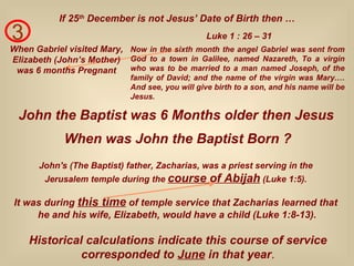 3 When Gabriel visited Mary, Elizabeth (John’s Mother) was 6 months Pregnant Now in the sixth month the angel Gabriel was sent from God to a town in Galilee, named Nazareth, To a virgin who was to be married to a man named Joseph, of the family of David; and the name of the virgin was Mary.… And see, you will give birth to a son, and his name will be Jesus. Luke 1 : 26 – 31 If 25 th  December is not Jesus’ Date of Birth then … John the Baptist was 6 Months older then Jesus When was John the Baptist Born ? John's (The Baptist) father, Zacharias, was a priest serving in the  Jerusalem temple during the  course of Abijah  (Luke 1:5).   Historical calculations indicate this course of service corresponded to  June  in that year . It was during  this time  of temple service that Zacharias learned that  he and his wife, Elizabeth, would have a child (Luke 1:8-13). 