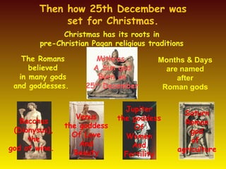 Then how 25th December was set for Christmas. Christmas has its roots in  pre-Christian Pagan religious traditions  The Romans believed in many gods and goddesses.  Months & Days are named after Roman gods Bacchus ( Dionysus) , the  god of wine.   Mithras, A Sun god Born on 25 th  December Venus the goddess Of Love And Beauty Jupiter the goddess Of Women And Fertility Saturn Roman god of  agriculture 