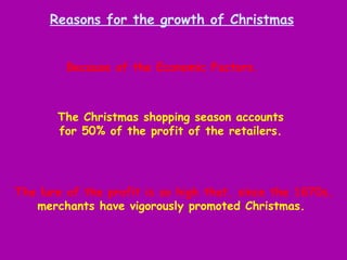 The lure of the profit is so high that, since the 1870s, merchants have vigorously promoted Christmas.   Reasons for the growth of Christmas Because of the Economic Factors.  The Christmas shopping season accounts for 50% of the profit of the retailers. 