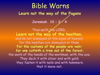 Bible Warns Jeremiah  10 : 2 – 4 Thus saith the LORD,   Learn not the way of the heathen, and be not dismayed at the signs of heaven; for the heathen are dismayed at them. For the customs of the people are vain: for one cutteth a tree out of the forest, the work of the hands of the workman, with the axe. They deck it with silver and with gold; they fasten it with nails and with hammers, that it move not. Learn not the way of the Pagans 
