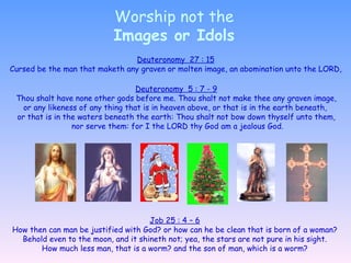 Worship not the Images or Idols Deuteronomy  27 : 15 Cursed be the man that maketh any graven or molten image, an abomination unto the LORD, Deuteronomy  5 : 7 - 9 Thou shalt have none other gods before me. Thou shalt not make thee any graven image, or any likeness of any thing that is in heaven above, or that is in the earth beneath,  or that is in the waters beneath the earth: Thou shalt not bow down thyself unto them, nor serve them: for I the LORD thy God am a jealous God. Job 25 : 4 – 6 How then can man be justified with God? or how can he be clean that is born of a woman? Behold even to the moon, and it shineth not; yea, the stars are not pure in his sight.  How much less man, that is a worm? and the son of man, which is a worm? 