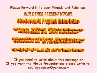 Please Forward it to your Friends and Relatives. If you need to write about this message or If you want the Above Presentations please write to: abu_syedumar@yahoo.com The Foretold Prophet In the Bible Who Was Sacrificed Ishmael OR Isaac OUR OTHER PRESENTATIONS Similarities Between Islam & Christianity SUPPLICATIONS 