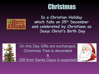Christmas Is a Christian Holiday  which falls on 25 th  December  and celebrated by Christians as  Jesus Christ’s Birth Day On this Day Gifts are exchanged, Christmas Tree is decorated & Gift from Santa Claus is expected 