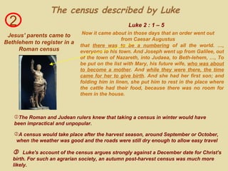 2 Jesus' parents came to Bethlehem to register in a Roman census that  there was to be a numbering  of all the world. …, everyone to his town. And Joseph went up from Galilee, out of the town of Nazareth, into Judaea, to Beth-lehem, …, To be put on the list with Mary, his future wife,  who was about to become a mother . And  while they were there, the time came for her to give birth . And she had her first son; and folding him in linen, she put him to rest in the place where the cattle had their food, because there was no room for them in the house. Luke 2 : 1 – 5 The census described by Luke     Luke's account of the census argues strongly against a December date for Christ's birth. For such an agrarian society, an autumn post-harvest census was much more likely. Now it came about in those days that an order went out from Caesar Augustus The Roman and Judean rulers knew that taking a census in winter would have  been impractical and unpopular. A census would take place after the harvest season, around September or October,  when   t he weather was good and the roads were still dry enough to allow easy travel 