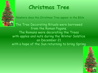 The Tree Decorating Rituals were borrowed from the Roman Pagans. The Romans were decorating the Trees with apples and nuts during the Winter Solstice on December 21 with a hope of the Sun returning to bring Spring Christmas Tree Nowhere does the Christmas Tree appear in the Bible 